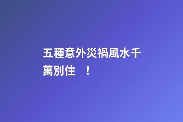 五種意外災禍風水千萬別??！